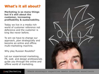 Marketing is so many things
but it’s still about the
customer, increasing
profitability & sustainability.
Today we live in a media rich
world of customer reference not
deference and the customer is
king like never before.
To win we have to change our
approach, plan strategically and
become an online and offline
multi-marketing machine.
Why play Russian Roulette?
Let our experienced marketing,
PR, web and design professionals
guide you through the online and
offline world of marketing.
What’s it all about?
 