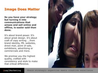 Image Does Matter
So you have your strategy
but turning it into
communications that
amaze and sell online and
offline, is easier said than
done.
It’s about brand power. It’s
about great design. It’s about
craft of copy writing ….from
brand identity, PR, websites,
direct mail, point of sale,
exhibitions, advertising or
commercials and more.
We promise you the highest
quality, crafted with
consistency and style to make
that critical difference.
 