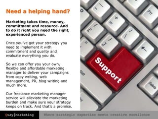 Need a helping hand?
Marketing takes time, money,
commitment and resource. And
to do it right you need the right,
experienced person.
Once you’ve got your strategy you
need to implement it with
commitment and quality and
evaluate everything you do.
So we can offer you your own,
flexible and affordable marketing
manager to deliver your campaigns
from copy writing, web
management, PR, blog writing and
much more.
Our freelance marketing manager
service will alleviate the marketing
burden and make sure your strategy
keeps on track. And that’s a promise.
 