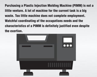 Purchasing a Plastic Injection Molding Machine (PIMM) is not a
little venture. A lot of machine for the current task is a big
waste. Too little machine does not complete employment.
Watchful coordinating of the occupations needs and the
characteristics of a PIMM is definitely justified even despite
the exertion.
 
