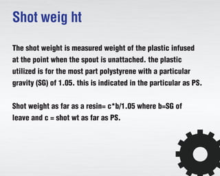 Shot weig ht
The shot weight is measured weight of the plastic infused
at the point when the spout is unattached. the plastic
utilized is for the most part polystyrene with a particular
gravity (SG) of 1.05. this is indicated in the particular as PS.
Shot weight as far as a resin= c*b/1.05 where b=SG of
leave and c = shot wt as far as PS.
 