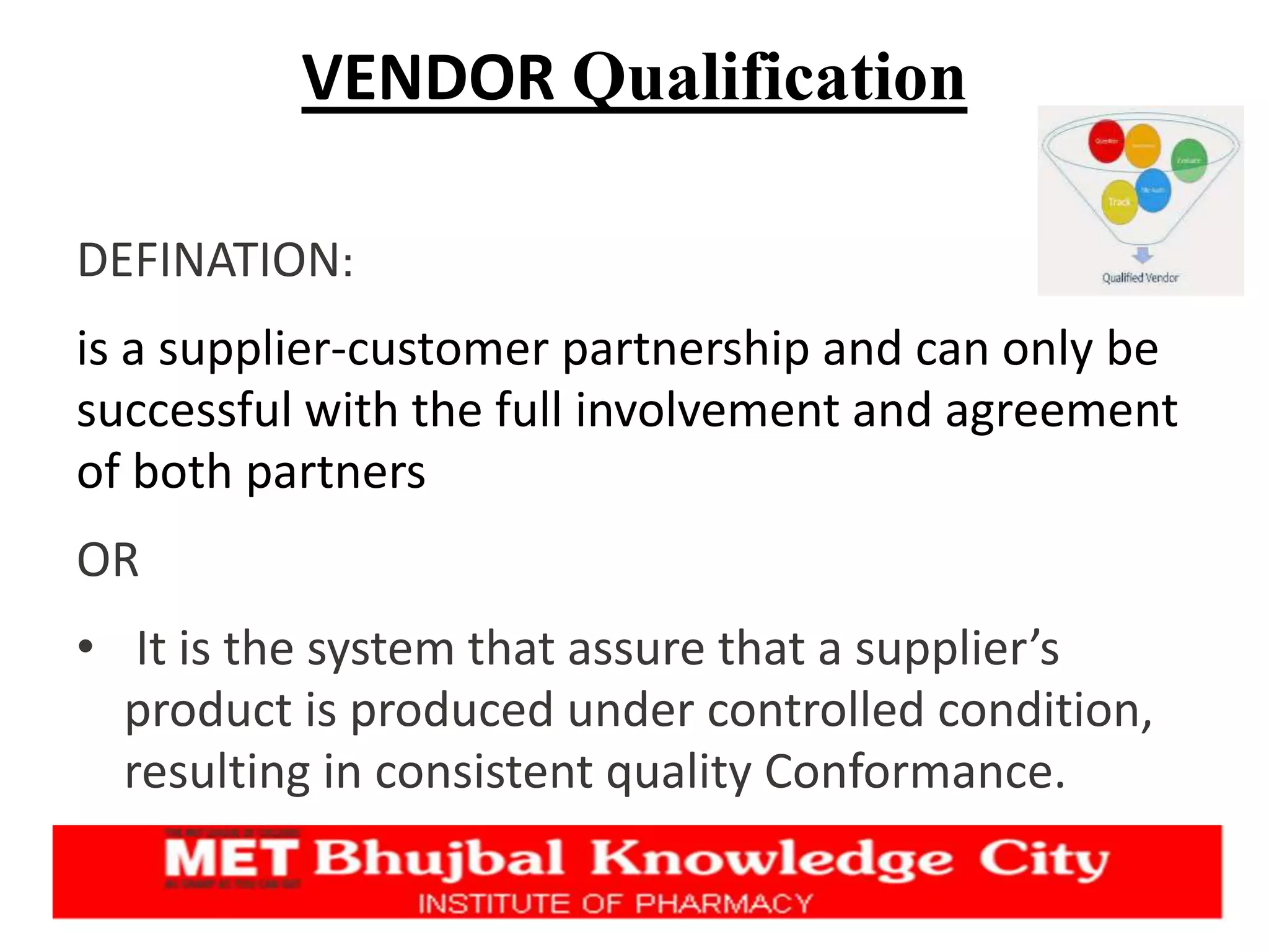 VENDOR Qualification
DEFINATION:
is a supplier-customer partnership and can only be
successful with the full involvement and agreement
of both partners
OR
• It is the system that assure that a supplier’s
product is produced under controlled condition,
resulting in consistent quality Conformance.
 