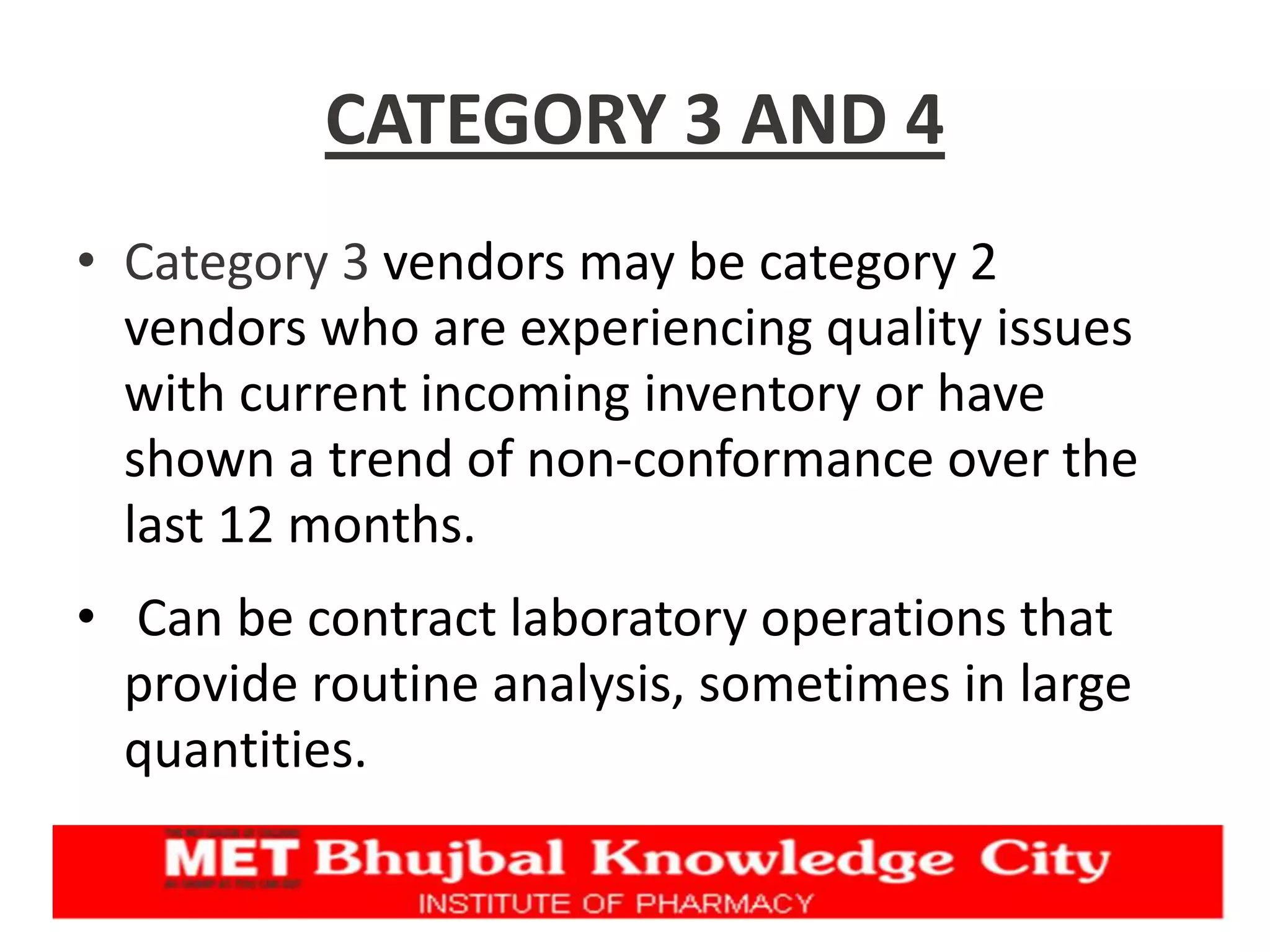 CATEGORY 3 AND 4
• Category 3 vendors may be category 2
vendors who are experiencing quality issues
with current incoming inventory or have
shown a trend of non-conformance over the
last 12 months.
• Can be contract laboratory operations that
provide routine analysis, sometimes in large
quantities.
 