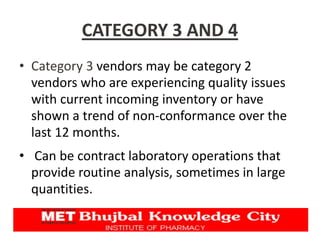 CATEGORY 3 AND 4
• Category 3 vendors may be category 2
vendors who are experiencing quality issues
with current incoming inventory or have
shown a trend of non-conformance over the
last 12 months.
• Can be contract laboratory operations that
provide routine analysis, sometimes in large
quantities.
 