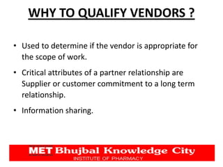 WHY TO QUALIFY VENDORS ?
• Used to determine if the vendor is appropriate for
the scope of work.
• Critical attributes of a partner relationship are
Supplier or customer commitment to a long term
relationship.
• Information sharing.
 