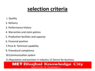 selection criteria
1. Quality
2. Delivery
3. Performance history
4. Warranties and claim polices
5. Production facilities and capacity
6. Financial position
7.Price 8. Technical capability
9. Procedural compliance
10.Communication system
11.Reputation and position in industry 12.Desire for business
 