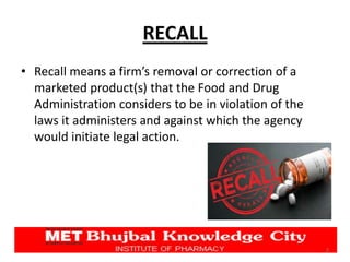 RECALL
• Recall means a firm’s removal or correction of a
marketed product(s) that the Food and Drug
Administration considers to be in violation of the
laws it administers and against which the agency
would initiate legal action.
2
 