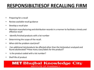 RESPONSIBILTIESOF RECALLING FIRM
• Preparing for a recall
• Review available recall guidance
• Develop a recall plan
• Maintain manufacturing and distribution records in a manner to facilitate a timely and
effective recall
• Identify finished products with a lot number
• Determining the scope of the recall.
• When did the problem start/end?
• Can additional lots/products be affected other than the lot/product analyzed and
found adulterated? •How many sizes/labels for the product?
• Is the product coded with a lot number?
• Shelf life of product
 