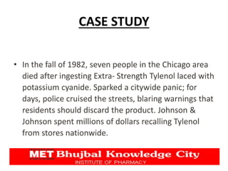 CASE STUDY
• In the fall of 1982, seven people in the Chicago area
died after ingesting Extra- Strength Tylenol laced with
potassium cyanide. Sparked a citywide panic; for
days, police cruised the streets, blaring warnings that
residents should discard the product. Johnson &
Johnson spent millions of dollars recalling Tylenol
from stores nationwide.
 