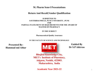 M. Pharm Sem-I Presentations
Return And Recall,Vendor Qualification
SUBMITTED TO
SAVITRIBAI PHULE, PUNE UNIVERSITY , PUNE
FOR
PARTIAL FULFILMENT OF REQUIREMENTS FOR THE AWARD OF
MASTER OF PHARMACY
IN THE SUBJECT
Pharmaceutical Quality Assurance
IN THE FACULTY OF SCIENCE AND TECHNOLOGY
Bhujbal Knowledge City,
MET’s Institute of Pharmacy,
Adgaon, Nashik, 422003.
Maharashtra, India
Academic Year 2021-22 1
Presented By-
Hammad md Athar
Guided By
Dr S.PAhirrao
 