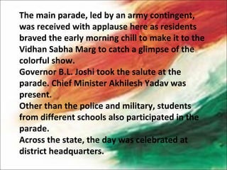 The main parade, led by an army contingent,
was received with applause here as residents
braved the early morning chill to make it to the
Vidhan Sabha Marg to catch a glimpse of the
colorful show.
Governor B.L. Joshi took the salute at the
parade. Chief Minister Akhilesh Yadav was
present.
Other than the police and military, students
from different schools also participated in the
parade.
Across the state, the day was celebrated at
district headquarters.
 