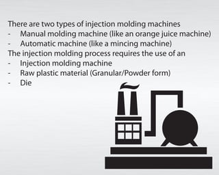 There are two sorts of infusion molding machines
- Manual forming machine (like a squeezed orange machine)
- Automatic machine (like a mincing machine)
The infusion forming process requires the utilization of an
- Injection shaping machine
- Raw plastic material (Granular/Powder shape)
- Die
 