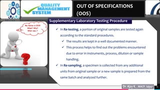 TREY
research
15
 In Re-testing, a portion of original samples are tested again
according to the standard procedures.
 The results are kept in a well documented manner.
 This process helps to find out the problems encountered
due to error in instruments, process, dilution or sample
handling.
 In Re-sampling, a specimen is collected from any additional
units from original sample or a new sample is prepared from the
same batch and analyzed further.
OUT OF SPECIFICATIONS
(OOS)
Supplementary Laboratory Testing Procedure
 