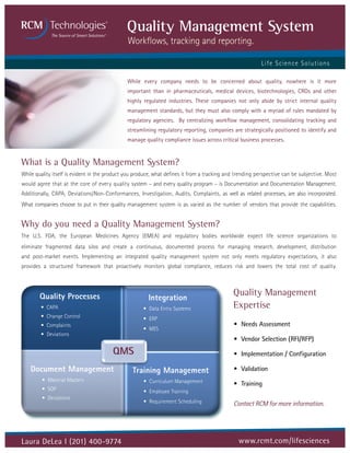 Quality Management System
                                               Workflows, tracking and reporting.

                                                                                                          L if e S cienc e S olutions

                                               While every company needs to be concerned about quality, nowhere is it more
                                               important than in pharmaceuticals, medical devices, biotechnologies, CROs and other
                                               highly regulated industries. These companies not only abide by strict internal quality
                                               management standards, but they must also comply with a myriad of rules mandated by
                                               regulatory agencies. By centralizing workflow management, consolidating tracking and
                                               streamlining regulatory reporting, companies are strategically positioned to identify and
                                               manage quality compliance issues across critical business processes.


What is a Quality Management System?
While quality itself is evident in the product you produce, what defines it from a tracking and trending perspective can be subjective. Most
would agree that at the core of every quality system – and every quality program – is Documentation and Documentation Management.
Additionally, CAPA, Deviations/Non-Conformances, Investigation, Audits, Complaints, as well as related processes, are also incorporated.
What companies choose to put in their quality management system is as varied as the number of vendors that provide the capabilities.


Why do you need a Quality Management System?
The U.S. FDA, the European Medicines Agency (EMEA) and regulatory bodies worldwide expect life science organizations to
eliminate fragmented data silos and create a continuous, documented process for managing research, development, distribution
and post-market events. Implementing an integrated quality management system not only meets regulatory expectations, it also
provides a structured framework that proactively monitors global compliance, reduces risk and lowers the total cost of quality.



     Quality Processes
      Quality Processes                                Integration
                                                        Integration
                                                                                              Quality Management
          • CAPA
        • CAPA
                                                       • Data Entry Systems
                                                      • Data Entry Systems                    Expertise
          • Change Control
        • Change Control                               • ERP
                                                      • ERP
          • Complaints
        • Complaints                                   • MES                                  • Needs Assessment
          • Deviations                                • MES
        • Deviations
                                                                                              • Vendor Selection (RFI/RFP)
                                        QMS                                                   • Implementation / Configuration

    Document Management                          Training Management                          • Validation
         • Material Masters                           • Curriculum Management                 • Training
         • SOP                                        • Employee Training
         • Deviations
                                                      • Requirement Scheduling                Contact RCM for more information.




Laura DeLea I (201) 400-9774                                                                    www.rcmt.com/lifesciences
 