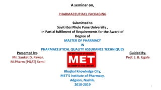 A seminar on,
PHARMACEUTIACL PACKAGING
Submitted to
Savitribai Phule Pune University ,
In Partial fulfilment of Requirements for the Award of
Degree of
MASTER OF PHARMACY
IN
PHARMACEUTICAL QUALITY ASSURANCE TECHNIQUES
Bhujbal Knowledge City,
MET’S Institute of Pharmacy,
Adgaon, Nashik.
2018-2019
Presented by-
Mr. Sanket D. Pawar.
M.Pharm (PQAT) Sem I
Guided By-
Prof. J. B. Ugale
1
 
