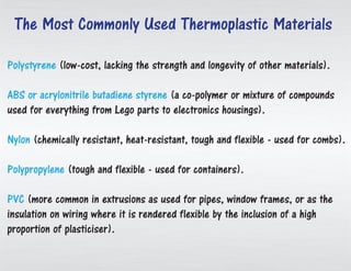 Polystyrene (low-cost, lacking the strength and longevity of other materials).
ABS or acrylonitrile butadiene styrene (a co-polymer or mixture of compounds
used for everything from Lego parts to electronics housings).
Nylon (chemically resistant, heat-resistant, tough and flexible - used for combs).
Polypropylene (tough and flexible - used for containers).
PVC (more common in extrusions as used for pipes, window frames, or as the
insulation on wiring where it is rendered flexible by the inclusion of a high
proportion of plasticiser).
The Most Commonly Used Thermoplastic Materials
 