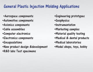 •Aerospace components
•Automotive components
•Avionics components
•Cable assemblies
•Computer electronics
•Electronics components
•Encapsulations
•New product design &development
•R&D labs Test specimens
•Engineering prototypes
•Geophysics
•Instrumentation
•Marketing samples
•Material quality testing
•Medical & dental products
•Medical laboratories
•Model shops, toys, hobby
General Plastic Injection Molding Applications
 