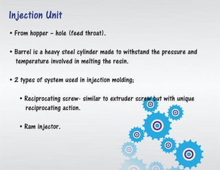• From container – gap (bolster throat).
• Barrel is an overwhelming steel chamber made to withstand the weight and
temperature required in melting the pitch.
• 2 sorts of framework utilized as a part of injection embellishment;
• Reciprocating screw-like extruder screw yet with interesting
responding activity.
• Ram injector.
Injection Unit
 