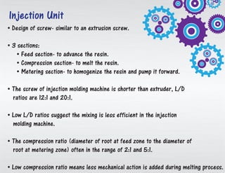 • Design of screw-like an expulsion screw.
• 3 areas:
• Feed area to propel the melted plastic.
• Compression area to soften the resin.
• Metering area to homogenize the tar and direct it forward.
• The screw of infusion trim machine is shorter than extruder, L/D
proportions are 12:1 and 20:1.
• Low L/D proportions propose the blending is less proficient in the infusion
forming machine.
• The pressure proportion (distance across of root at nourish zone to the
measurement of root at metering zone) frequently in the scope of 2:1 and 5:1.
• Low pressure proportion implies less mechanical activity is included amid dissolving
process.
Injection Unit
 