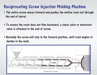 • The whole screw advances and drives the liquid sap out through
the finish of barrel.
• To guarantee the gum does not stream in reverse, a check valve or
nonreturn valve is connected to the finish of screw.
• Normally the fasten will remain the forward position, until tar starts to
solidify in the form.
Reciprocating Screw Injection Molding Machine
 