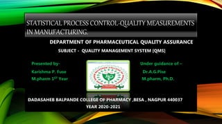 STATISTICAL PROCESS CONTROL-QUALITY MEASUREMENTS
IN MANUFACTURING.
DEPARTMENT OF PHARMACEUTICAL QUALITY ASSURANCE
SUBJECT - QUALITY MANAGEMENT SYSTEM [QMS]
Presented by- Under guidance of –
Karishma P. Fuse Dr.A.G.Pise
M.pharm 1ST Year M.pharm, Ph.D.
DADASAHEB BALPANDE COLLEGE OF PHARMACY ,BESA , NAGPUR 440037
YEAR 2020-2021
 