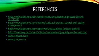 REFERENCES
• https://www.slideshare.net/mobile/AnkitaGorhe/statistical-process-control-
125275380
• https://www.slideserve.com/maxime/statistical-process-control-and-quality-
management
• https://www.slideshare.net/mobile/XenChisti/statstical-process-control
• https://www.engusa.com/en/solution/manufacturing-quality-control-and-spc
• www.Wikipedia.com
• www.google.com
 