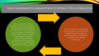 QUALITY MEASUREMENTS IN MANUFACTURING OF DIFFERENT TYPES OF FORMULATION
The in-process checking
during manufacturing plays an
important role in the auditing
of the quality of the product at
various stages of production
duties of the control inspector
consisting of checking,
enforcing and reviewing
procedures and suggesting
the change for upgrading the
procedures when necessary.
The aim of the process quality
control system is to monitor all
the features of the product
that may affect its quality and
to prevent error during
processing.
 