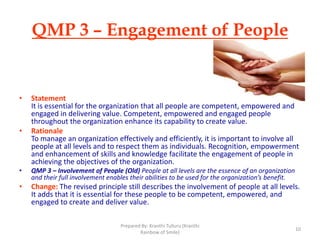 QMP 3 – Engagement of People
• Statement
It is essential for the organization that all people are competent, empowered and
engaged in delivering value. Competent, empowered and engaged people
throughout the organization enhance its capability to create value.
• Rationale
To manage an organization effectively and efficiently, it is important to involve all
people at all levels and to respect them as individuals. Recognition, empowerment
and enhancement of skills and knowledge facilitate the engagement of people in
achieving the objectives of the organization.
• QMP 3 – Involvement of People (Old) People at all levels are the essence of an organization
and their full involvement enables their abilities to be used for the organization’s benefit.
• Change: The revised principle still describes the involvement of people at all levels.
It adds that it is essential for these people to be competent, empowered, and
engaged to create and deliver value.
10
Prepared By: Kranthi Tulluru (Kranthi
Rainbow of Smile)
 