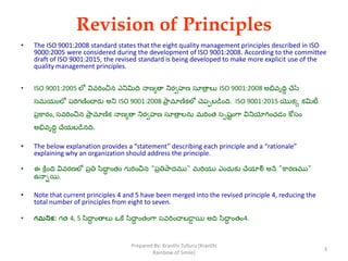 Revision of Principles
• The ISO 9001:2008 standard states that the eight quality management principles described in ISO
9000:2005 were considered during the development of ISO 9001:2008. According to the committee
draft of ISO 9001:2015, the revised standard is being developed to make more explicit use of the
quality management principles.
• ISO 9001:2005 లో వివరించిన ఎనిమిది నాణ్యతా నిరవహణ్ సూతాా లు ISO 9001:2008 అభివృదిి చేసే
సమయింలో పరగణ్ించారు అని ISO 9001:2008 ప్఺ా మాణ్కలో చెపపబడింది. ISO 9001:2015 యొకక కమిటీ
పాక఺రిం, సవరించిన ప్఺ా మాణ్క నాణ్యతా నిరవహణ్ సూతాా లను మరింత సపష్టింగ఺ వినియోగించడిం కోసిం
అభివృదిి చేయబడనది.
• The below explanation provides a “statement” describing each principle and a “rationale”
explaining why an organization should address the principle.
• ఈ క్రింది వివరణ్లో పాతి స఻దాి ింతిం గురించిన "పాతిప్఺దము" మరయు ఎిందుకు చేయాయౌ అనే "క఺రణ్ము"
ఉనాాయి.
• Note that current principles 4 and 5 have been merged into the revised principle 4, reducing the
total number of principles from eight to seven.
• గమనిక: గత 4, 5 స఻దాి ింతాలు ఒకే స఻దాి ింతింగ఺ సవరించాబడాా యి అది స఻దాి ింతిం4.
3
Prepared By: Kranthi Tulluru (Kranthi
Rainbow of Smile)
 
