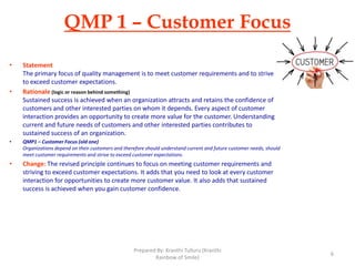 QMP 1 – Customer Focus
• Statement
The primary focus of quality management is to meet customer requirements and to strive
to exceed customer expectations.
• Rationale (logic or reason behind something)
Sustained success is achieved when an organization attracts and retains the confidence of
customers and other interested parties on whom it depends. Every aspect of customer
interaction provides an opportunity to create more value for the customer. Understanding
current and future needs of customers and other interested parties contributes to
sustained success of an organization.
• QMP1 – Customer Focus (old one)
Organizations depend on their customers and therefore should understand current and future customer needs, should
meet customer requirements and strive to exceed customer expectations.
• Change: The revised principle continues to focus on meeting customer requirements and
striving to exceed customer expectations. It adds that you need to look at every customer
interaction for opportunities to create more customer value. It also adds that sustained
success is achieved when you gain customer confidence.
6
Prepared By: Kranthi Tulluru (Kranthi
Rainbow of Smile)
 