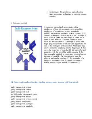  Environment: The conditions, such as location,
time, temperature, and culture in which the process
operates
6. Histogram method
A histogram is a graphical representation of the
distribution of data. It is an estimate of the probability
distribution of a continuous variable (quantitative
variable) and was first introduced by Karl Pearson.[1] To
construct a histogram, the first step is to "bin" the range of
values -- that is, divide the entire range of values into a
series of small intervals -- and then count how many
values fall into each interval. A rectangle is drawn with
height proportional to the count and width equal to the bin
size, so that rectangles abut each other. A histogram may
also be normalized displaying relative frequencies. It then
shows the proportion of cases that fall into each of several
categories, with the sum of the heights equaling 1. The
bins are usually specified as consecutive, non-overlapping
intervals of a variable. The bins (intervals) must be
adjacent, and usually equal size.[2] The rectangles of a
histogram are drawn so that they touch each other to
indicate that the original variable is continuous.[3]
III. Other topics related to Qms quality management system (pdf download)
quality management systems
quality management courses
quality management tools
iso 9001 quality management system
quality management process
quality management system example
quality system management
quality management techniques
quality management standards
 