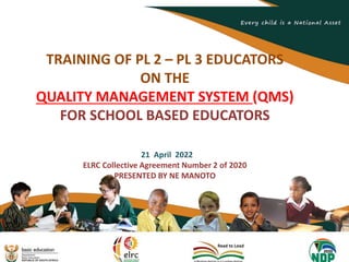 1
TRAINING OF PL 2 – PL 3 EDUCATORS
ON THE
QUALITY MANAGEMENT SYSTEM (QMS)
FOR SCHOOL BASED EDUCATORS
21 April 2022
ELRC Collective Agreement Number 2 of 2020
PRESENTED BY NE MANOTO
 