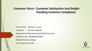 Customer Focus : Customer Satisfaction And Delight
Handling Customer Complaints
Presented by : Akshay G. Trivedi
Guided by : Dr. Pintu Prajapati
Department of Pharmaceutical Quality Assurance
Enrollment No : 201804103910007
Maliba Pharmacy College
Uka Tarsadia University
 