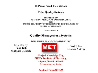 M. Pharm Sem-I Presentations
Title-Quality Systems
SUBMITTED TO
SAVITRIBAI PHULE, PUNE UNIVERSITY , PUNE
FOR
PARTIAL FULFILMENT OF REQUIREMENTS FOR THE AWARD OF
MASTER OF PHARMACY
IN THE SUBJECT
Quality Management Systems
IN THE FACULTY OF SCIENCE AND TECHNOLOGY
Bhujbal Knowledge City,
MET’s Institute of Pharmacy,
Adgaon, Nashik, 422003.
Maharashtra, India
Academic Year-2021-22 1
Presented By-
Rohit Koli
Shubham Chikhale
Guided By:-
Dr.Sapna Ahirrao
 