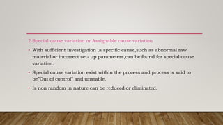 2.Special cause variation or Assignable cause variation
• With sufficient investigation ,a specific cause,such as abnormal raw
material or incorrect set- up parameters,can be found for special cause
variation.
• Special cause variation exist within the process and process is said to
be”Out of control” and unstable.
• Is non random in nature can be reduced or eliminated.
 