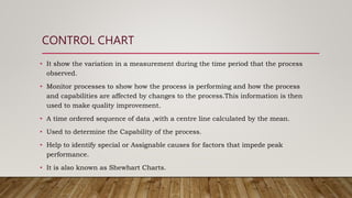 CONTROL CHART
• It show the variation in a measurement during the time period that the process
observed.
• Monitor processes to show how the process is performing and how the process
and capabilities are affected by changes to the process.This information is then
used to make quality improvement.
• A time ordered sequence of data ,with a centre line calculated by the mean.
• Used to determine the Capability of the process.
• Help to identify special or Assignable causes for factors that impede peak
performance.
• It is also known as Shewhart Charts.
 