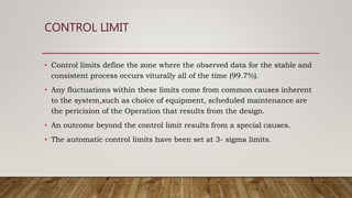 CONTROL LIMIT
• Control limits define the zone where the observed data for the stable and
consistent process occurs viturally all of the time (99.7%).
• Any fluctuations within these limits come from common causes inherent
to the system,such as choice of equipment, scheduled maintenance are
the pericision of the Operation that results from the design.
• An outcome beyond the control limit results from a special causes.
• The automatic control limits have been set at 3- sigma limits.
 