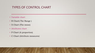 TYPES OF CONTROL CHART
• Variable chart
• R Chart( The Range )
• X Chart (The mean)
• Attributes chart
• P Chart (A proportion)
• C Chart (Attribute measures)
 