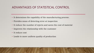 ADVANTAGES OF STATISTICAL CONTROL
• It determines the capability of the manufacturing process .
• Provides mean of detecting error at inspection
• It reduce the number of rejects and saves the cost of material
• Improves the relationship with the customer
• It reduce cost
• Leads to more uniform quality of production
 