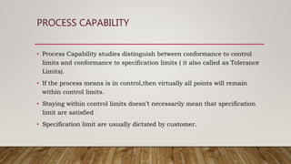 PROCESS CAPABILITY
• Process Capability studies distinguish between conformance to control
limits and conformance to specification limits ( it also called as Tolerance
Limits).
• If the process means is in control,then virtually all points will remain
within control limits.
• Staying within control limits doesn’t necessarily mean that specification
limit are satisfied
• Specification limit are usually dictated by customer.
 