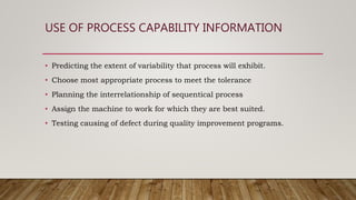USE OF PROCESS CAPABILITY INFORMATION
• Predicting the extent of variability that process will exhibit.
• Choose most appropriate process to meet the tolerance
• Planning the interrelationship of sequentical process
• Assign the machine to work for which they are best suited.
• Testing causing of defect during quality improvement programs.
 