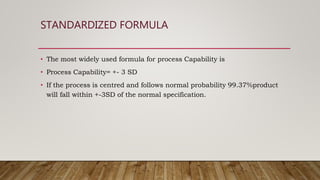 STANDARDIZED FORMULA
• The most widely used formula for process Capability is
• Process Capability= +- 3 SD
• If the process is centred and follows normal probability 99.37%product
will fall within +-3SD of the normal specification.
 