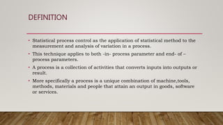 DEFINITION
• Statistical process control as the application of statistical method to the
measurement and analysis of variation in a process.
• This technique applies to both -in- process parameter and end- of –
process parameters.
• A process is a collection of activities that converts inputs into outputs or
result.
• More specifically a process is a unique combination of machine,tools,
methods, materials and people that attain an output in goods, software
or services.
 