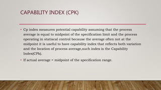 CAPABILITY INDEX (CPK)
• Cp index measures potential capability assuming that the process
average is equal to midpoint of the specification limit and the process
operating in statiscal control because the average often not at the
midpoint it is useful to have capability index that reflects both variation
and the location of process average,such index is the Capability
Index(CPk).
• If actual average = midpoint of the specification range.
 