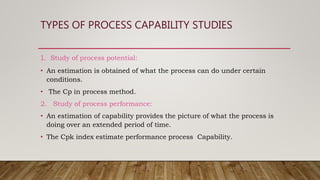 TYPES OF PROCESS CAPABILITY STUDIES
1. Study of process potential:
• An estimation is obtained of what the process can do under certain
conditions.
• The Cp in process method.
2. Study of process performance:
• An estimation of capability provides the picture of what the process is
doing over an extended period of time.
• The Cpk index estimate performance process Capability.
 