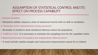 ASSUMPTION OF STATISTICAL CONTROL AND ITS
EFFECT ON PROCESS CAPABILITY
1.Process Stability:
• Statistical validity requires a state of statistical Control with no drift or oscillation.
2. Normality of the characteristics being measured:
• Normality is needed to draw statistical inference about the population.
3. Sufficient Data: It is necessary to minimise the sampling error for the capability index.
4.Representativeness Of samples and independence Measurement:
• It must include random sample and consecutive measurement cannot be co related.
 