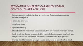 ESTIMATING INHERENT CAPABILITY FORMA
CONTROL CHART ANALYSIS
• In process potential study data are collected from process operating
without changes in :
• - material batches.
• - workers, tools
• - process setting
• This short time evaluation uses consecutive production over time period.
• Such analysis should be preceded by control chart analysis in which any
assignable causes have been detected and eliminated from process.
• Control limit for sample average cannot compares to specification limit.
 