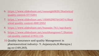 6. https://www.slideshare.net/ranasigh0820/Statistical
quality control-5773201
7. https://www.slideshare.net/100002907643874/Stati
stical quality control-48812952
8. https://www.slideshare.net/hussain-761/sqccharts
9. https://www.slideshare.net/anubhavgrover7/Statisti
cal-quality control-21931110.
10.Quality Assurance and quality Management in
pharmaceutical industry- Y..Anjaneyulu,R.Marayya.(
pg.no-(169,265).
 