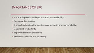 IMPORTANCE OF SPC
• It is stable process and operates with less variability.
• Customer Satisfaction
• It provides direction for long term reduction in process variability.
• Maximized productivity
• Improved resource utilisation
• Extensive analytics and reporting.
 