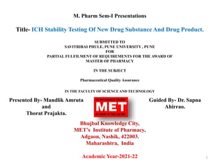 M. Pharm Sem-I Presentations
Title- ICH Stability Testing Of New Drug Substance And Drug Product.
SUBMITTED TO
SAVITRIBAI PHULE, PUNE UNIVERSITY , PUNE
FOR
PARTIAL FULFILMENT OF REQUIREMENTS FOR THE AWARD OF
MASTER OF PHARMACY
IN THE SUBJECT
Pharmaceutical Quality Assurance
IN THE FACULTY OF SCIENCE AND TECHNOLOGY
Bhujbal Knowledge City,
MET’s Institute of Pharmacy,
Adgaon, Nashik, 422003.
Maharashtra, India
Academic Year-2021-22 1
Presented By- Mandlik Amruta
and
Thorat Prajakta.
Guided By- Dr. Sapna
Ahirrao.
 